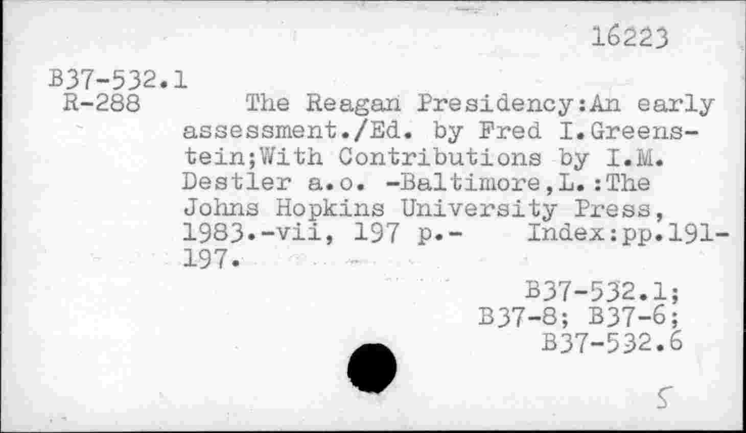 ﻿16223
B37-532.1
R-288 The Reagan Presidency:An early assessment./Ed. by Fred I.Greens-tein;With Contributions by I.M. Destler a.o. -Baltimore,L.:The Johns Hopkins University Press, 1983»-vii, 197 p.- Index:pp.l91-197.
B37-532.1; B37-8; B37-6;
B37-532.6